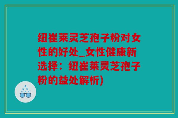 纽崔莱灵芝孢子粉对女性的好处_女性健康新选择：纽崔莱灵芝孢子粉的益处解析)