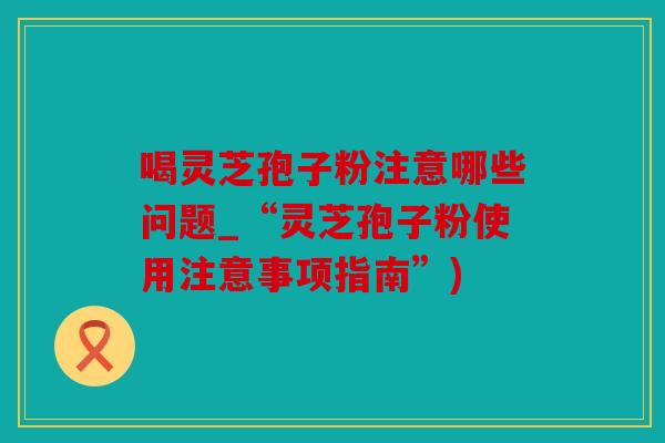 喝灵芝孢子粉注意哪些问题_“灵芝孢子粉使用注意事项指南”)