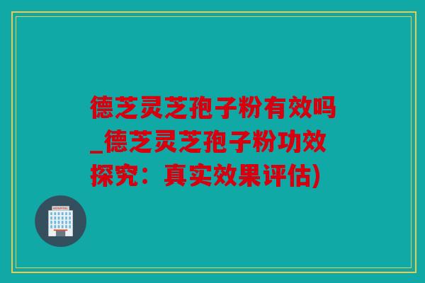 德芝灵芝孢子粉有效吗_德芝灵芝孢子粉功效探究：真实效果评估)
