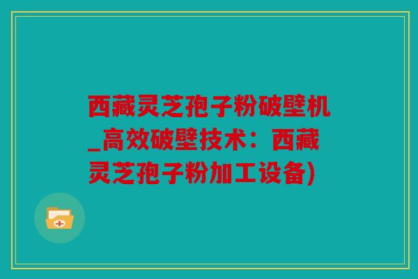 西藏灵芝孢子粉破壁机_高效破壁技术：西藏灵芝孢子粉加工设备)