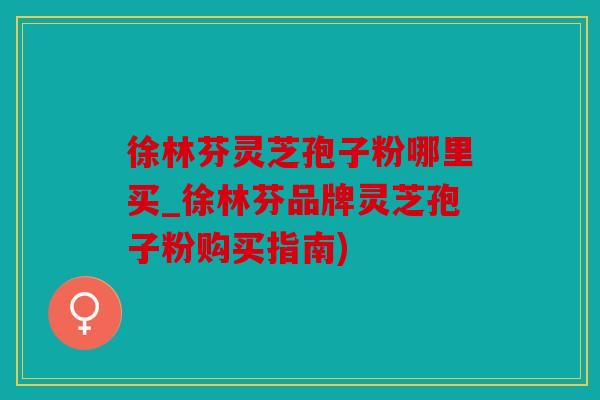 徐林芬灵芝孢子粉哪里买_徐林芬品牌灵芝孢子粉购买指南)