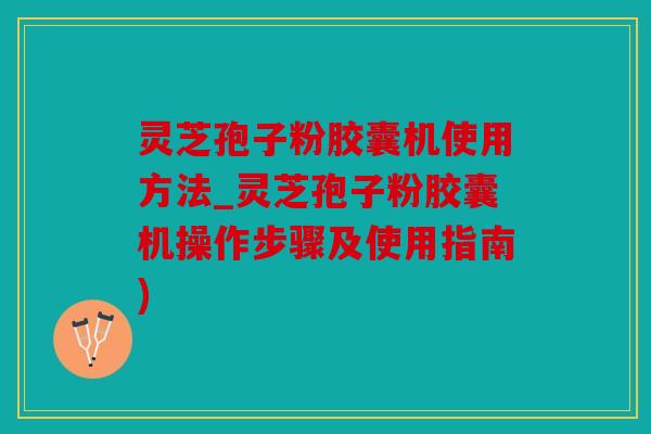 灵芝孢子粉胶囊机使用方法_灵芝孢子粉胶囊机操作步骤及使用指南)