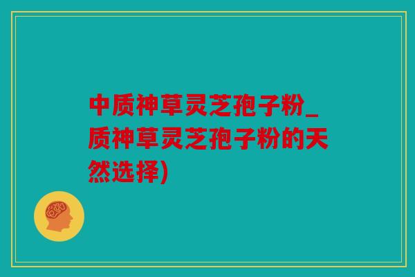 中质神草灵芝孢子粉_质神草灵芝孢子粉的天然选择)