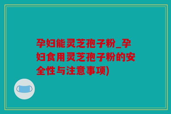孕妇能灵芝孢子粉_孕妇食用灵芝孢子粉的安全性与注意事项)