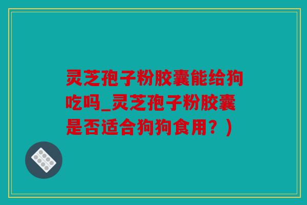 灵芝孢子粉胶囊能给狗吃吗_灵芝孢子粉胶囊是否适合狗狗食用？)