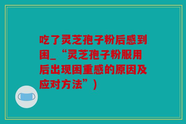 吃了灵芝孢子粉后感到困_“灵芝孢子粉服用后出现困重感的原因及应对方法”)