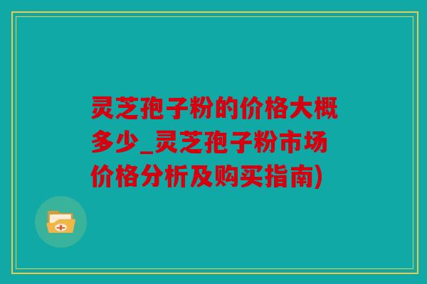 灵芝孢子粉的价格大概多少_灵芝孢子粉市场价格分析及购买指南)