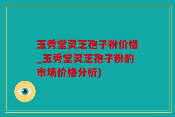 玉秀堂灵芝孢子粉价格_玉秀堂灵芝孢子粉的市场价格分析)