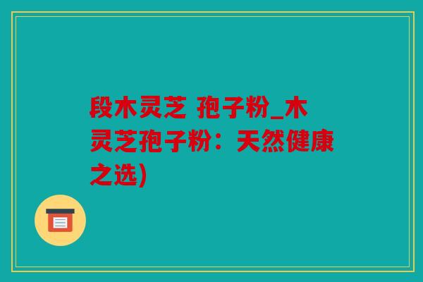 段木灵芝 孢子粉_木灵芝孢子粉：天然健康之选)