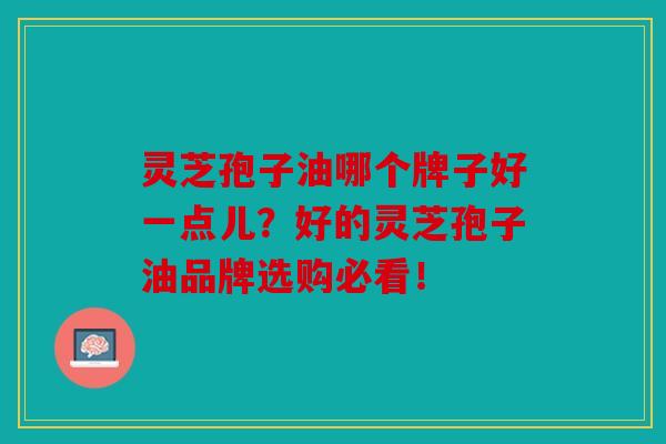 灵芝孢子油哪个牌子好一点儿？好的灵芝孢子油品牌选购必看！