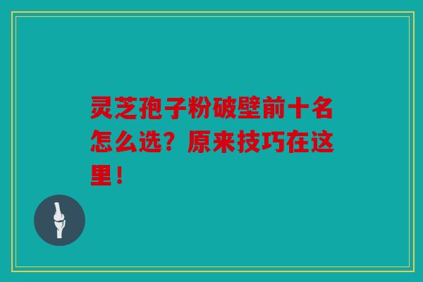 灵芝孢子粉破壁前十名怎么选？原来技巧在这里！