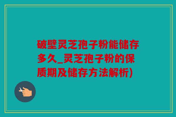 破壁灵芝孢子粉能储存多久_灵芝孢子粉的保质期及储存方法解析)