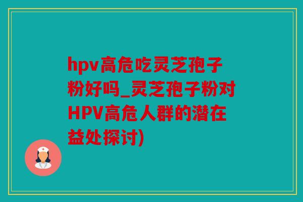 hpv高危吃灵芝孢子粉好吗_灵芝孢子粉对HPV高危人群的潜在益处探讨)