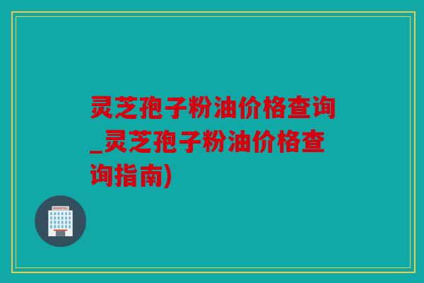 灵芝孢子粉油价格查询_灵芝孢子粉油价格查询指南)