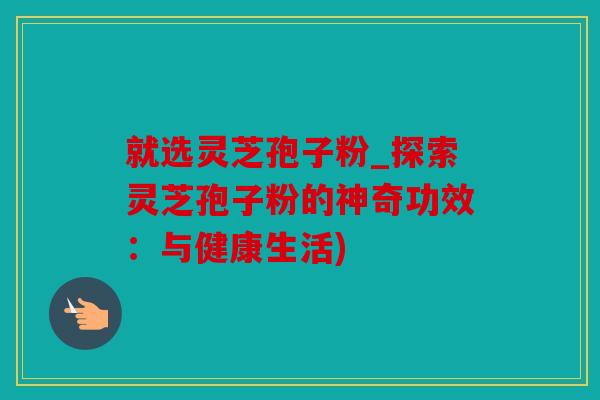 就选灵芝孢子粉_探索灵芝孢子粉的神奇功效：与健康生活)