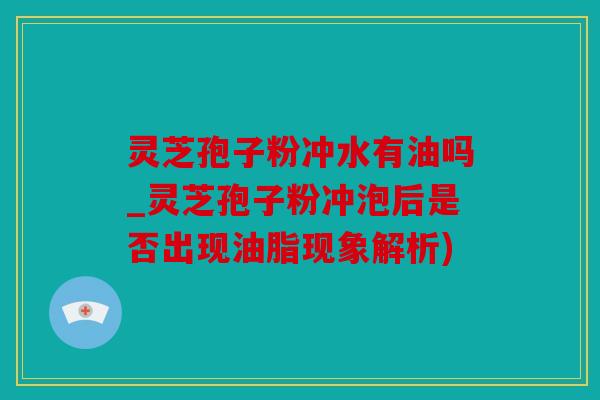 灵芝孢子粉冲水有油吗_灵芝孢子粉冲泡后是否出现油脂现象解析)