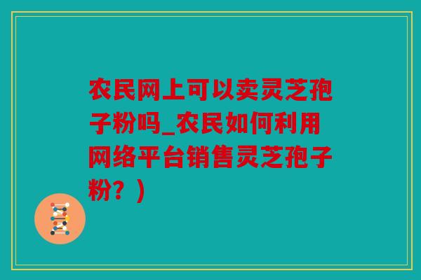 农民网上可以卖灵芝孢子粉吗_农民如何利用网络平台销售灵芝孢子粉？)