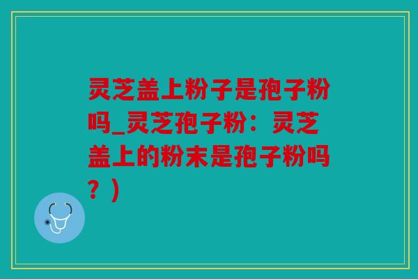 灵芝盖上粉子是孢子粉吗_灵芝孢子粉：灵芝盖上的粉末是孢子粉吗？)