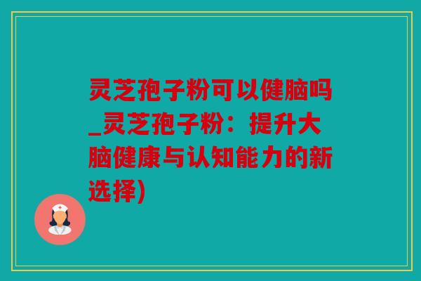 灵芝孢子粉可以健脑吗_灵芝孢子粉：提升大脑健康与认知能力的新选择)