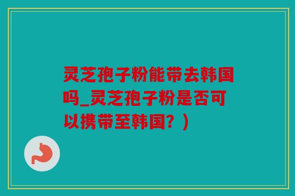 灵芝孢子粉能带去韩国吗_灵芝孢子粉是否可以携带至韩国？)