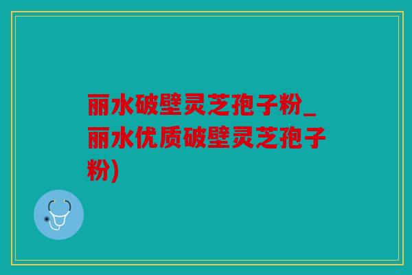 丽水破壁灵芝孢子粉_丽水优质破壁灵芝孢子粉)