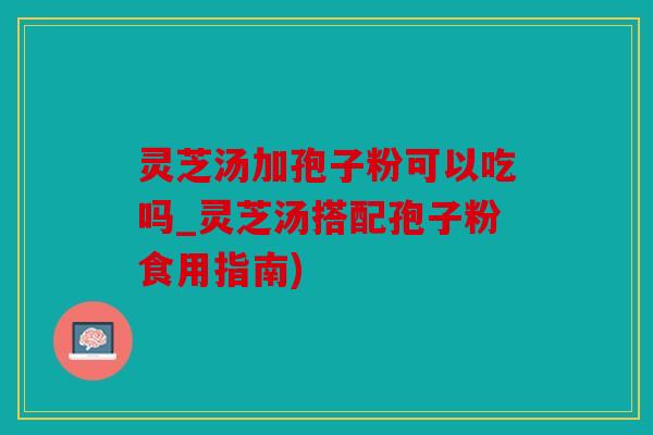 灵芝汤加孢子粉可以吃吗_灵芝汤搭配孢子粉食用指南)