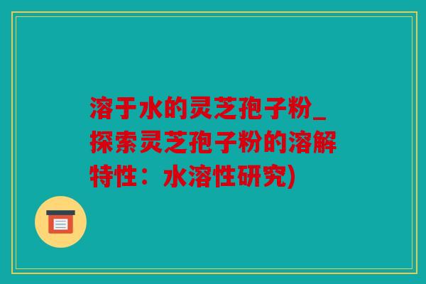 溶于水的灵芝孢子粉_探索灵芝孢子粉的溶解特性：水溶性研究)