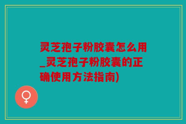 灵芝孢子粉胶囊怎么用_灵芝孢子粉胶囊的正确使用方法指南)