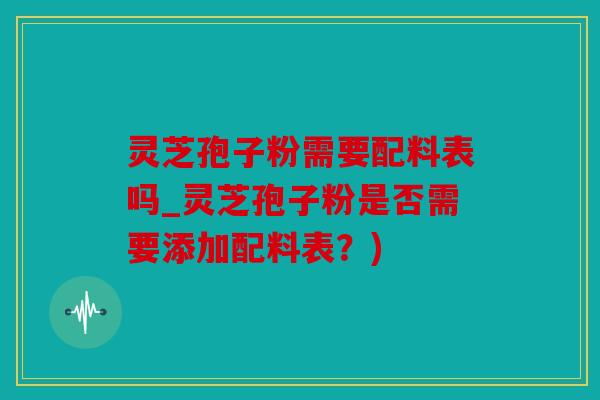 灵芝孢子粉需要配料表吗_灵芝孢子粉是否需要添加配料表？)