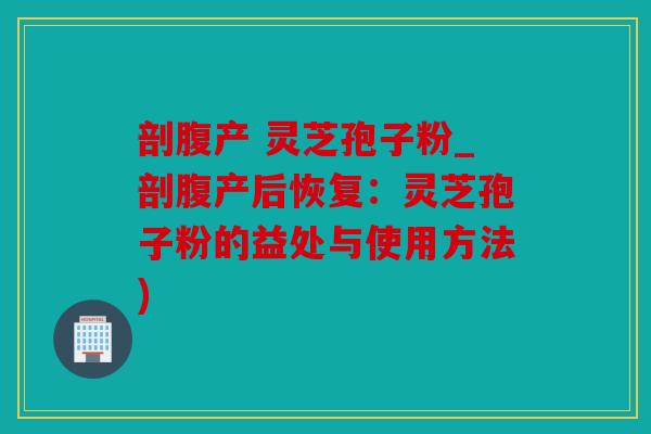 剖腹产 灵芝孢子粉_剖腹产后恢复：灵芝孢子粉的益处与使用方法)