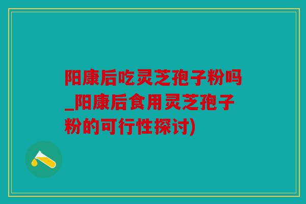阳康后吃灵芝孢子粉吗_阳康后食用灵芝孢子粉的可行性探讨)
