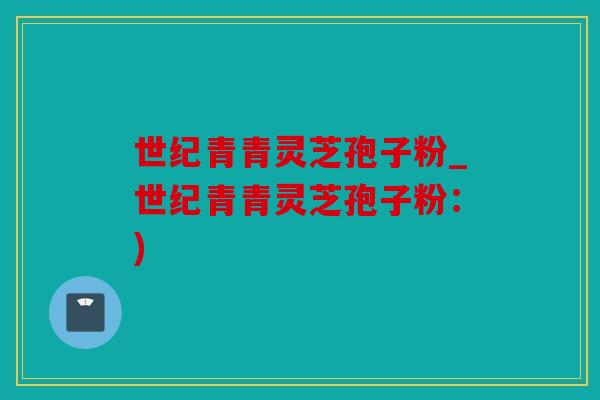 世纪青青灵芝孢子粉_世纪青青灵芝孢子粉：)