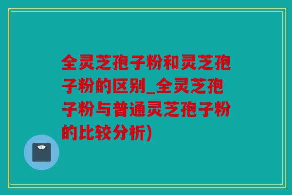 全灵芝孢子粉和灵芝孢子粉的区别_全灵芝孢子粉与普通灵芝孢子粉的比较分析)