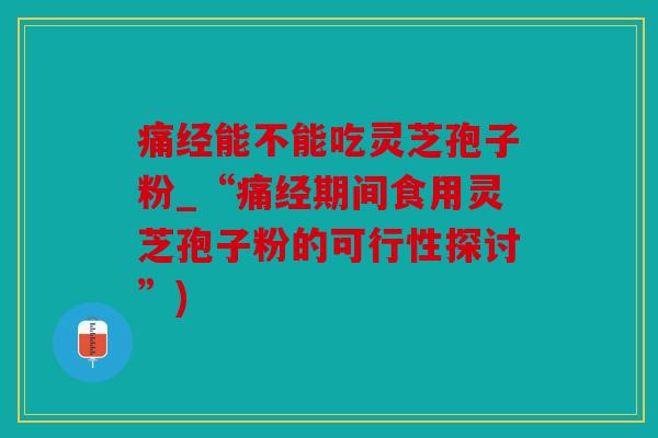 痛经能不能吃灵芝孢子粉_“痛经期间食用灵芝孢子粉的可行性探讨”)