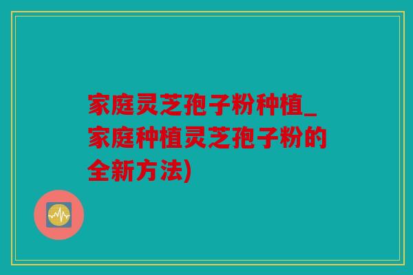 家庭灵芝孢子粉种植_家庭种植灵芝孢子粉的全新方法)