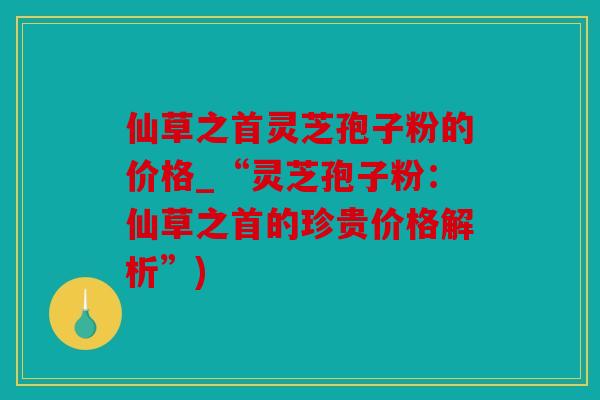 仙草之首灵芝孢子粉的价格_“灵芝孢子粉：仙草之首的珍贵价格解析”)