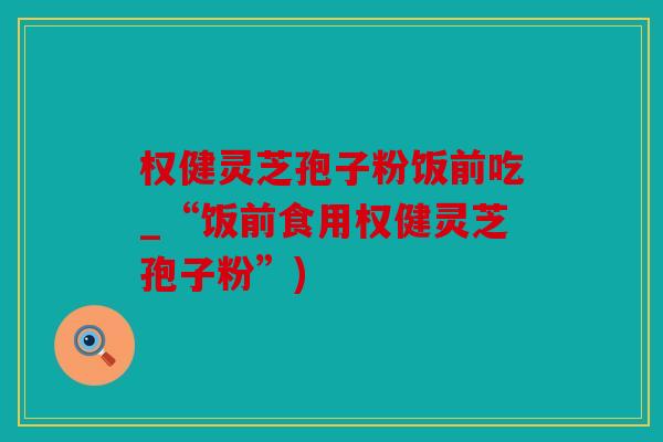权健灵芝孢子粉饭前吃_“饭前食用权健灵芝孢子粉”)