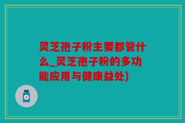 灵芝孢子粉主要都管什么_灵芝孢子粉的多功能应用与健康益处)