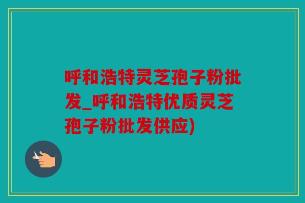 呼和浩特灵芝孢子粉批发_呼和浩特优质灵芝孢子粉批发供应)