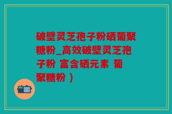 破壁灵芝孢子粉硒葡聚糖粉_高效破壁灵芝孢子粉 富含硒元素 葡聚糖粉 )