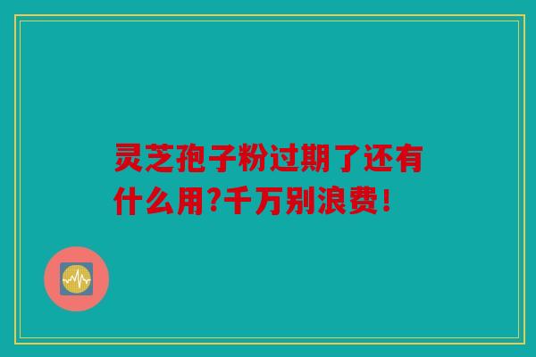 灵芝孢子粉过期了还有什么用?千万别浪费！