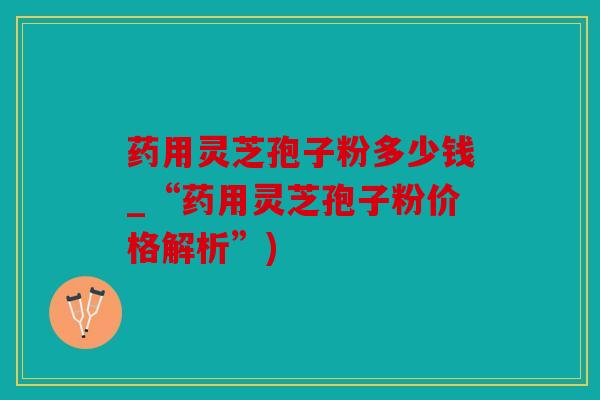 药用灵芝孢子粉多少钱_“药用灵芝孢子粉价格解析”)
