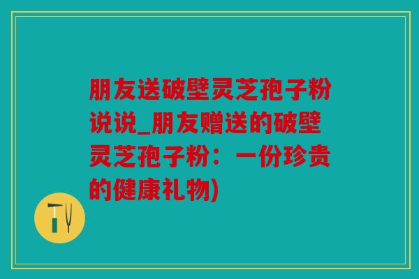 朋友送破壁灵芝孢子粉说说_朋友赠送的破壁灵芝孢子粉：一份珍贵的健康礼物)