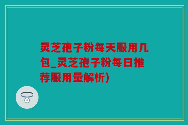 灵芝孢子粉每天服用几包_灵芝孢子粉每日推荐服用量解析)