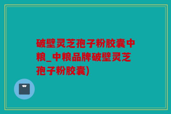 破壁灵芝孢子粉胶囊中粮_中粮品牌破壁灵芝孢子粉胶囊)