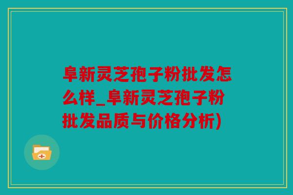 阜新灵芝孢子粉批发怎么样_阜新灵芝孢子粉批发品质与价格分析)