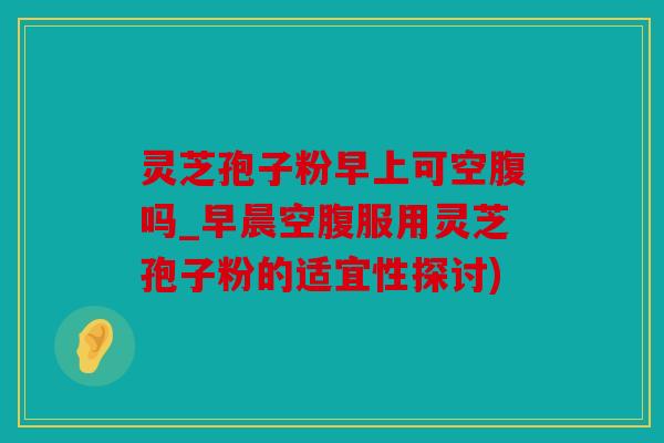 灵芝孢子粉早上可空腹吗_早晨空腹服用灵芝孢子粉的适宜性探讨)
