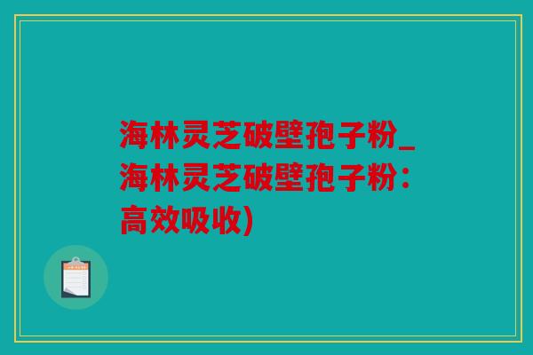 海林灵芝破壁孢子粉_海林灵芝破壁孢子粉：高效吸收)
