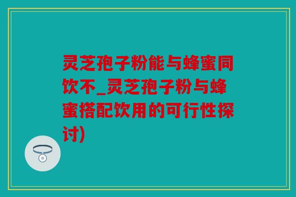 灵芝孢子粉能与蜂蜜同饮不_灵芝孢子粉与蜂蜜搭配饮用的可行性探讨)