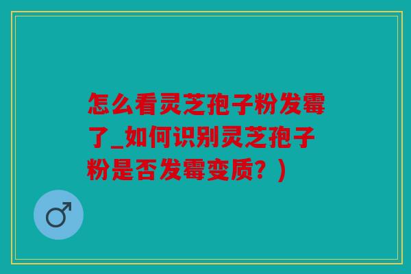 怎么看灵芝孢子粉发霉了_如何识别灵芝孢子粉是否发霉变质？)